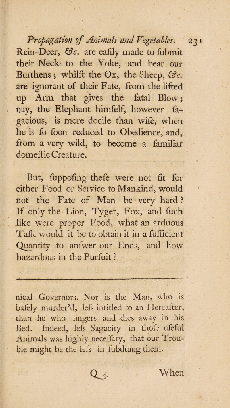 Rein-Deer, &c. are eafily made to fubmit their Necks to the Yoke, and bear our Burthens; whilft the Ox, the Sheep, &c. are ignorant of their Fate, from the lifted up Arm that gives the fatal Blow; nay, the Elephant himfelf, however fa- gacious, is more docile than wife, when he is fo foon reduced to Obedience, and, from a very wild, to become a familiar ; domeftic Creature. t ' , 4 But, fuppofing thefe were not fit for either Food or Service to Mankind, would not the Fate of Man be very hard ? If only the Lion, Tyger, Fox, and fuch like were proper Food, what an arduous Talk would it be to obtain it in a fufficient Quantity to anfwer our Ends, and how hazardous in the Purfuit ? nical Governors. Nor is the Man, who is bafely murder’d, lefs intitled to an Hereafter, than he who lingers and dies away in his Bed. Indeed, lefs Sagacity in thofe ufeful Animals was highly neceffary, that our Trou¬ ble might be the lefs in fubduing them. 0^4 When