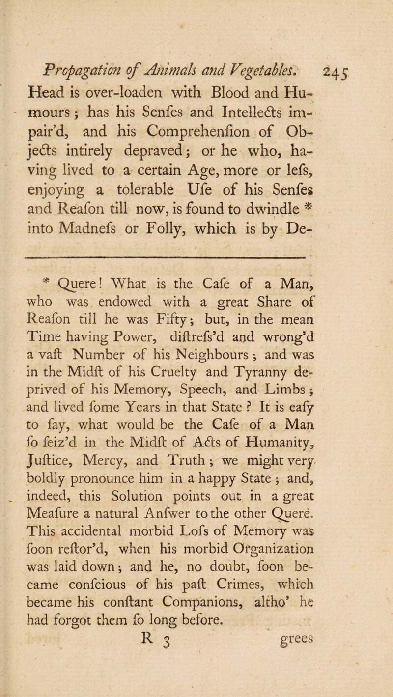 Head is over-loaden with Blood and Hu¬ mours ; has his Senfes and Intellects im- pair’d, and his Comprehenlion of Ob¬ jects intirely depraved; or he who, ha¬ ving lived to a certain Age, more or lefs, enjoying a tolerable Ufe of his Senfes and Reafon till now, is found to dwindle * i into Madnefs or Folly, which is by De- * Quere! What is the Cafe of a Man, who was endowed with a great Share of Reafon till he was Fifty; but, in the mean Time having Power, diftrefs’d and wrong’d a vaft Number of his Neighbours j and was in the Midft of his Cruelty and Tyranny de¬ prived of his Memory, Speech, and Limbs ; and lived fome Years in that State ? It is eafy to fay, what would be the Cafe of a Man fo feiz’d in the Midft of Adis'of Humanity, Juftice, Mercy, and Truth; we might very boldly pronounce him in a happy State ; and, indeed, this Solution points out in a great Meafure a natural Anfwer to the other Quere, This accidental morbid Lofs of Memory was foon reftor’d, when his morbid Organization was laid down * and he, no doubt, foon be¬ came confcious of his paft Crimes, which became his conftant Companions, altho* he had forgot them fo long before. R 3 grees