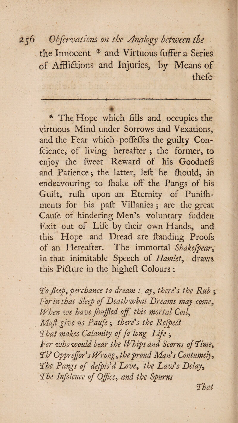 the Innocent * * and Virtuous fuffer a Series of Afflictions and Injuries, by Means of thefe - x ' $ * The Hope which fills and occupies the virtuous Mind under Sorrows and Vexations, and the Fear -which poffeftes the guilty Con- fcience, of living hereafter ; the former, to enjoy the fweet Reward of his Goodnefs and Patience \ the latter, left he fhould, in endeavouring to fhake off the Pangs of his Guilt, rufh upon an Eternity of Punifh- ments for his paft Villanies ^ are the great Caufe of hindering Men’s voluntary fudden Exit out of Life by their own Hands, and j i J ^ this Hope and Dread are (landing Proofs of an Hereafter. The immortal Shakefpear, in that inimitable Speech of Hamlet, draws this Pi&ure in the higheft Colours: Fo Jleepy perchance to dream : ay\ there's the Rub % For in that Sleep of Death what Dreams may comey When we have /huffed off this mortal Coil, Muft give us Paufe ; there's the Refpeff Fhat makes Calamity of fo long Life •, For who would bear the Whips and Scorns of Lime* Fh' Oppreffor'sWrongy the proud Man's Contumely, Fhe Pangs of defpis'd Love, the Law's Delay, Fhe Infolence of Office, and the Spurns Fhat