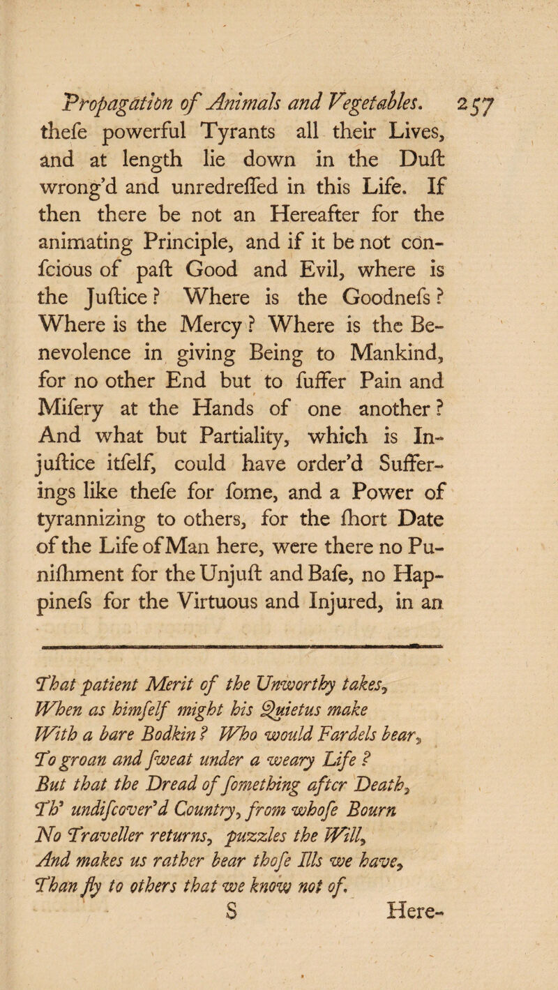 thefe powerful Tyrants all their Lives, and at length lie down in the Dull wrong’d and unredrefled in this Life, If then there be not an Hereafter for the animating Principle, and if it be not con- fcious of paft Good and Evil, where is the Juftice ? Where is the Goodnefs ? Where is the Mercy ? Where is the Be¬ nevolence in giving Being to Mankind, for no other End but to fuffer Pain and 1 Mifery at the Hands of one another ? And what but Partiality, which is In- juftice itfelf, could have order’d Suffer¬ ings like thefe for fome, and a Power of tyrannizing to others, for the fhort Date of the Life of Man here, were there no Pu- nifhment for the Unjuft and Bafe, no Hap- pinefs for the Virtuous and Injured, in an Fhat patient Merit of the Unworthy takes? When as himfelf might his Quietus make With a bare Bodkin ? Who would Fardels bear, F0 groan and fweat under a weary Life ? But that the Bread of fomething after Death, FF undifeover d Country, from whofe Bourn No Fraveller returns, puzzles the Will, And makes us rather bear thofe Ills we have, Fhan fly to others that we know not of \ S Here-