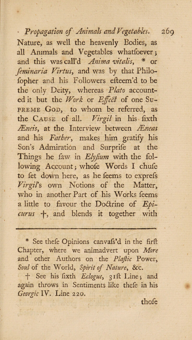 Nature, as well the heavenly Bodies, as all Animals and Vegetables whatfoever; and this was call’d Anima vitalis, * or fern-maria Virtus, and was by that Philo- fopher and his Followers efteem’d to be the only Deity, whereas Plato account¬ ed it but the Work or EjfeEi of one Su¬ preme God, to whom be referred, as the Cause of all. Virgil in his fixth JEnets, at the Interview between Areas and his Father, makes him gratify his Son’s Admiration and Surprife at the Things he faw in Elyfium with the fol¬ lowing Account 5 whofe Words I chufe to fet down here, as he feems to exprefs Virgil's own Notions of the Matter, who in another Part of his Works feems a little to favour the Dodtrine of Epi¬ curus and blends it together with * See thefe Opinions canvafs’d in the firft Chapter, where we animadvert upon More and other Authors on the Plafiic Power, Soul of the World, Spirit of Nature, &c. ■f* See his fixth Eclogue, 31ft Line; and again throws in Sentiments like thefe in his Georgic IV. Line 220.