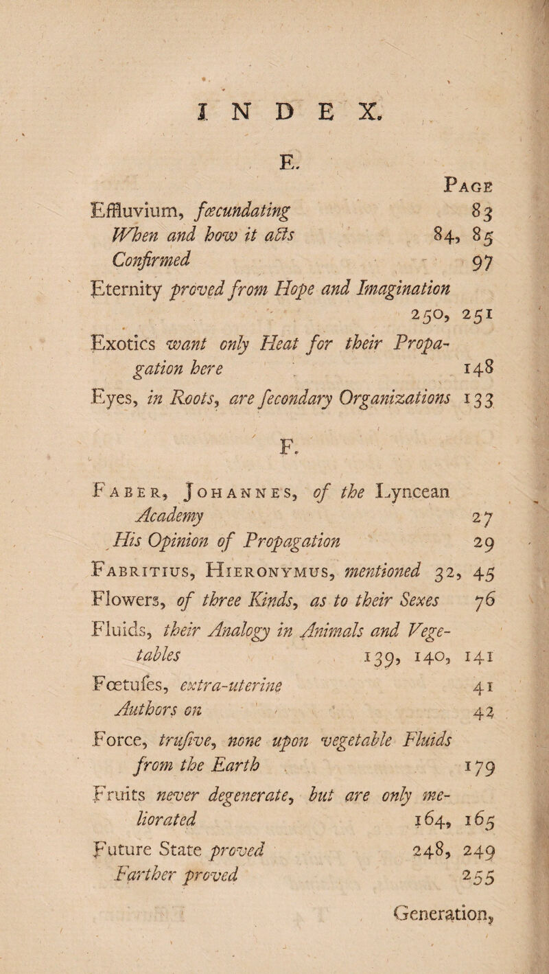 ■ l N D E E. X. ., Page Effluvium, fecundating 83 When and how it acts 84, 85 Confirmed 97 Eternity p roved from Hope and Imagination 250, 251 #r Exotics want only Heat for their Propa¬ gation here 148 Eyes, in Roots, are fecondary Organizations 133 y . V f I ' - / F. Faber, Johannes, of the Lyncean Academy 2 7 His Opinion of Propagation 29 Fabritius, Hieronymus, mentioned 32, 45 Flowers, of three Kinds, as to their Sexes j6 Fluids, their Analogy in Animals and Vege¬ tables 139, 140, 141 Fcetu fes, extra-uterine 41 Authors on - 42 Force, trufive, none upon vegetable Fluids from the Earth 179 Fruits never degenerate, to only me¬ liorated 164, 165 Future State proved 248, 249 Farther proved 255 Generation*