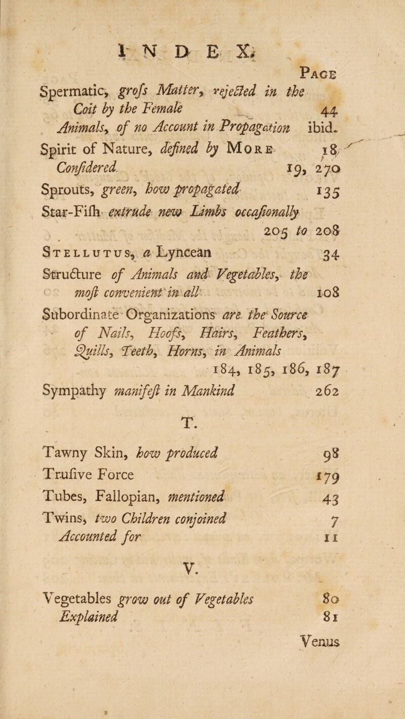 i N B E Xi Page Spermatic, grofs Matter, rejebled in the Coit by the Female 44 Animals, of no Account in Propagation ibid. Spirit of Nature, defined More 18 Confidered. 19, 270 Sprouts, green, how propagated 135 Star-Filh extrude new Limbs occafionally 205 208 Stellutus, <2 Lyncean 34 Structure of Animals and Vegetables, 7720/? convenient in all 108 Subordinate Organizations are the Source of Nails, Hoofs, Hairs, Feathers, Quills, Teeth, Horns, in Animals 184, 185, 186, 187 Sympathy manifejl in Mankind 262 T. Tawny Skin, how produced 98 Trufive Force *79 Tubes, Fallopian, mentioned 43 Twins, too Children conjoined 7 Accounted for 11 V. Vegetables grow out of Vegetables 80 Explained 81 Venus