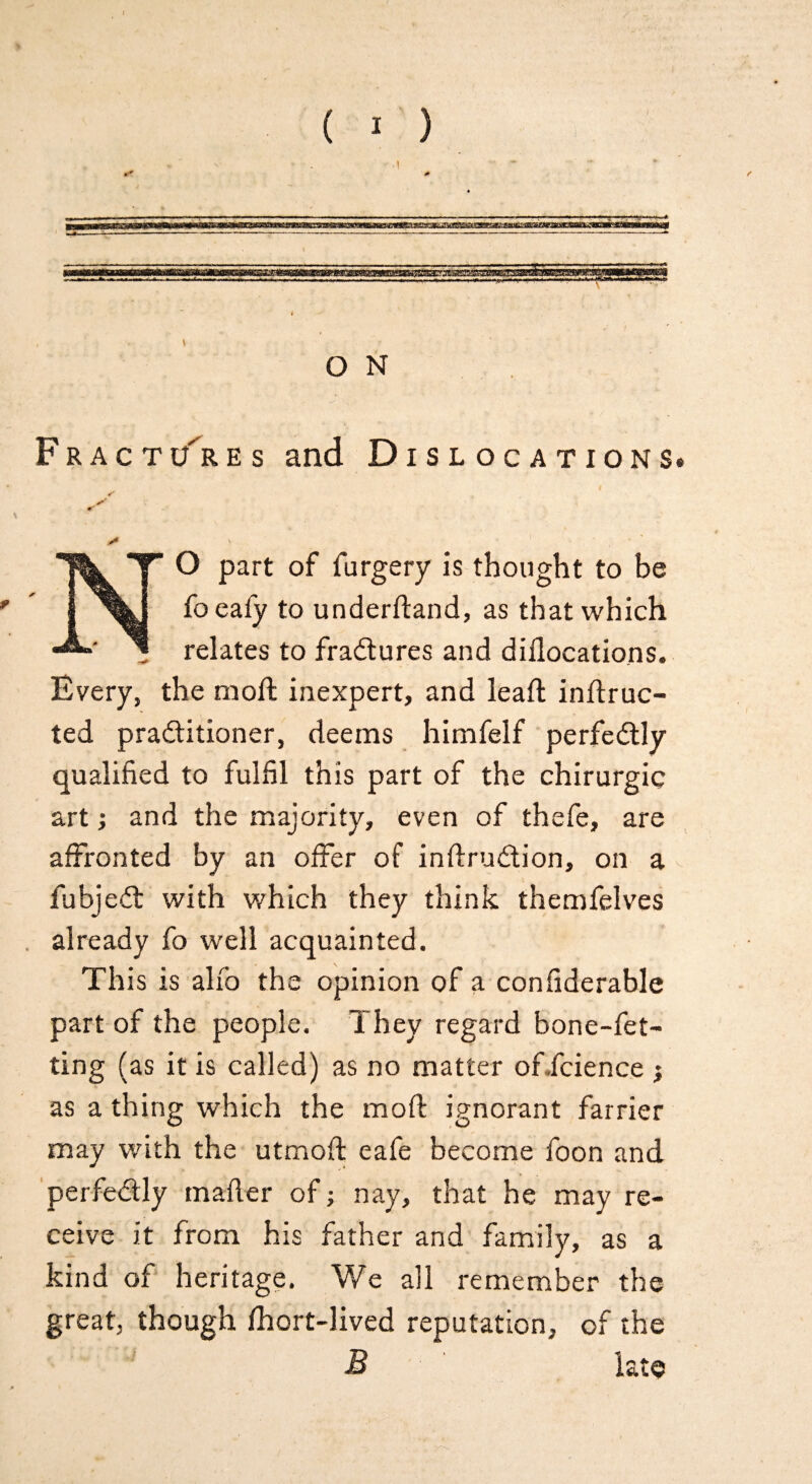 / ( I ) t O N Fractures and Dislocations* NO part of furgery is thought to be foeafy to underfland, as that which , relates to fradures and diflocations. Every, the moffc inexpert, and leaf! inftruc- ted praditioner, deems himfelf perfedly qualified to fulfil this part of the chirurgic art; and the majority, even of thefe, are affronted by an offer of inflrudion, on a fubjed with which they think themfelves already fo well acquainted. Th is is alfo the opinion of a confiderable part of the people. They regard bone-fet- ting (as it is called) as no matter oficience } as a thing which the mod ignorant farrier may with the utmofl eafe become foon and perfedly mailer of; nay, that he may re¬ ceive it from his father and family, as a kind of heritage. We all remember the great, though fhort-lived reputation, of the B late