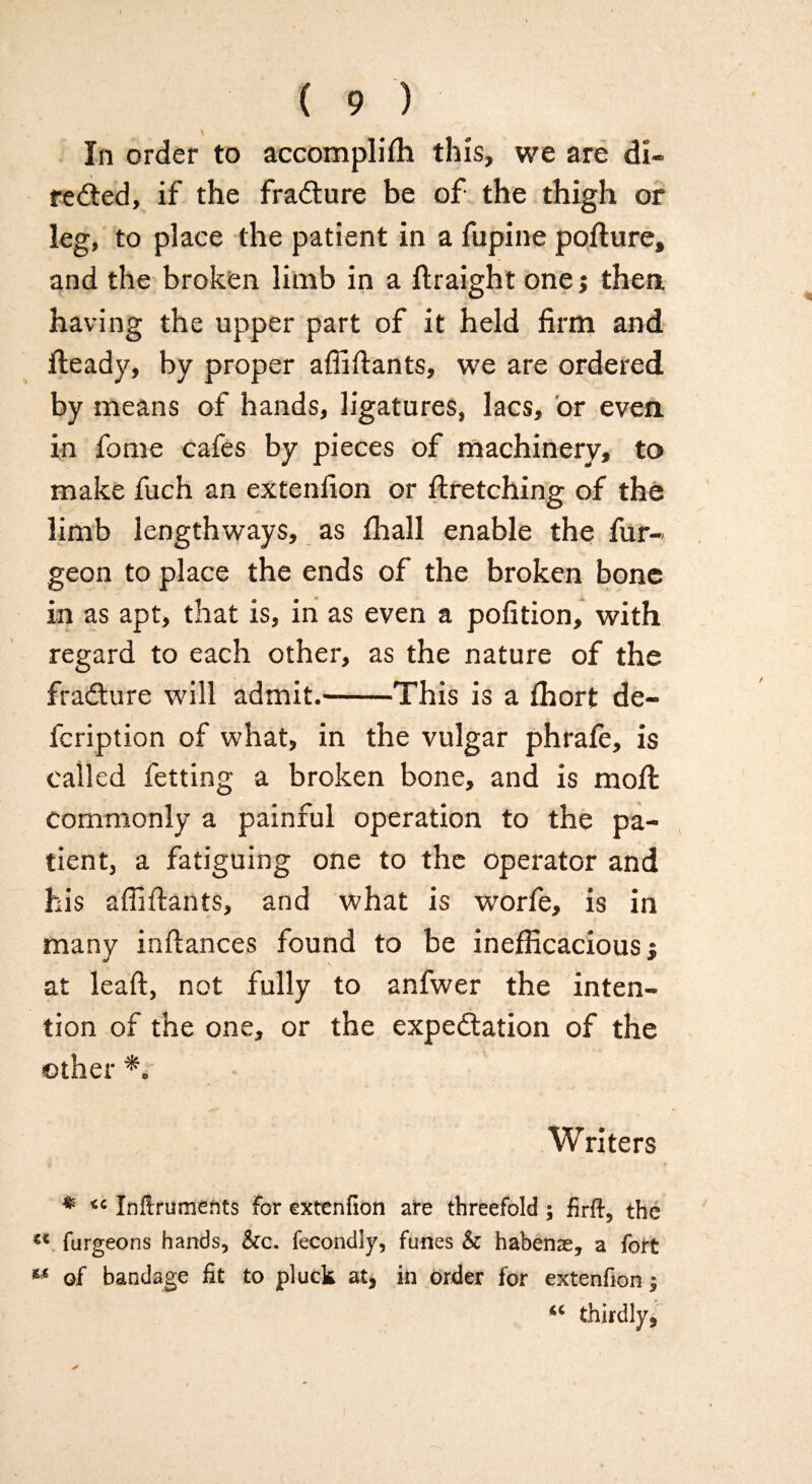 ( 9 ) V In order to accomplish this, we are di¬ rected, if the fraCture be of the thigh or leg, to place the patient in a fupine pofture, and the broken limb in a Straight one; then having the upper part of it held firm and Steady, by proper afiifiants, we are ordered by means of hands, ligatures, lacs, or even in fome cafes by pieces of machinery, to make fuch an extension or Stretching of the limb lengthways, as Shall enable the Sur¬ geon to place the ends of the broken bone in as apt, that is, in as even a pofition, with regard to each other, as the nature of the fraCture will admit.-This is a Short de¬ scription of what, in the vulgar phrafe, is called Setting a broken bone, and is moil commonly a painful operation to the pa¬ tient, a fatiguing one to the operator and his affiSlants, and what is worfe, is in many infiances found to be inefficacious; at leaft, not fully to anfwer the inten¬ tion of the one, or the expectation of the other *, Writers * <c Inftrumetits for exttnfion are threefold ; firft, the u furgeons hands, &c. fecondly, funes & habenae, a fort of bandage fit to pluck at* in order for extenfion $ thirdly,