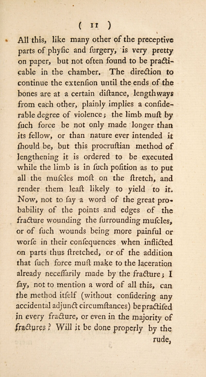4 All this, like many other of the preceptive parts of phyfic and furgery, is very pretty on paper, but not often found to be practi¬ cable in the chamber. The direction to continue the extension until the ends of the bones are at a certain diftance, lengthways from each other, plainly implies a confide- rable degree of violence > the limb muft by fuch force be not only made longer than its fellow, or than nature ever intended it fhould be, but this procruftian method of lengthening it is ordered to be executed while the limb is in fuch pofition as to put all the mufcles moft on the ftretch, and render them lead: likely to yield to it. Now, not to fay a word of the great pro¬ bability of the points and edges of the fraCture wounding the furrounding mulcles, or of fuch wounds being more painful or worfe in their confequences when inflicted on parts thus ftretched, or of the addition that fuch force muft make to the laceration already neceflarily made by the fraCturej I fay, not to mention a word of all this, can fhe method itfelf (without confidering any accidental adjunCt circumftances) bepraCtifed in every fraCture, or even in the majority of fta&ure? ? Will it be done properly by the rudej
