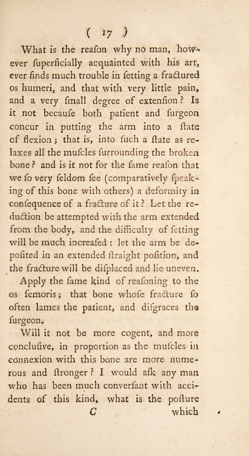 I ( *7 ) What is the reafon why no man, how* ever fuperficially acquainted with his art, ever finds much trouble in fetting a fradtured os humeri, and that with very little pain, and a very fin all degree of extenfion ? Is it not becaufe both patient and furgeon concur in putting the arm into a flats of flexion; that is, into Inch a date as re¬ laxes all the mufcles furrounding the broken, bone ? and is it not for the fame reafon that we fo very feldom fee (comparatively {peak¬ ing of this bone with others) a deformity in confequence of a fradlure of it ? Let the re¬ duction be attempted with the arm extended from the body, and the difficulty of fetting will be much increafed : let the arm be de¬ posited in an extended ftraight pofition, and the fradlure will be difplaced and lie uneven. Apply the fame kind of reafoning to the os femoris; that bone whofe fracture fo often lames the patient, and difgraces the furgeon. Will it not be more cogent, and more conclufive, in proportion as the mufcles in connexion with this bone are more nume¬ rous and (Longer ? I would alls, any man who has been much converfant with acci- dents of this kind, what is the pofture C which r