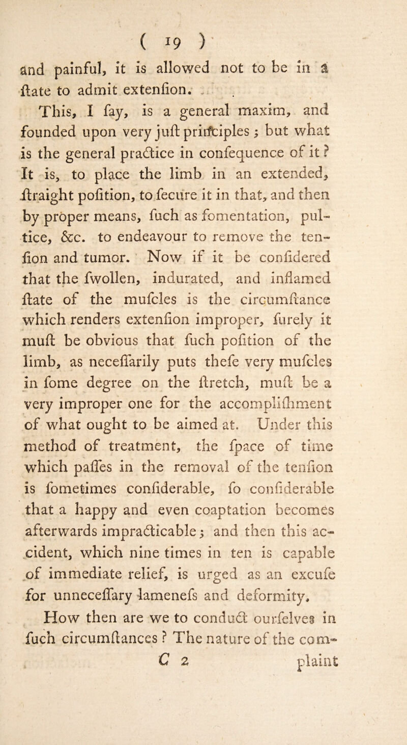 and painful, it is allowed not to be m a ftate to admit extenfion. . This, I fay, is a general maxim, and founded upon very juft prirftiples; but what is the general practice in confequence of it ? It is, to place the limb in an extended, ilraight pofition, to fecure it in that, and then by proper means, fuch as fomentation, pub- lice, &c. to endeavour to remove the ten- lion and tumor. Now if it be confidered that the fwollen, indurated, and inflamed * * Hate of the mufcles is the circumflance which renders extenfion improper, furely it muft be obvious that fuch pofition of the limb, as neceffarily puts thefe very mufcles in fome degree on the lb retch, mull be a very improper one for the accompliiliment of what ought to be aimed at. Under this method of treatment, the fpace of time which pafles in the removal of the tenfion is fometimes confiderable, fo conflderable that a happy and even coaptation becomes afterwards impracticable •, and then this ac¬ cident, which nine times in ten is capable of immediate relief, is urged as an excufe for unnecefiary lamenefs and deformity. How then are we to conduct ourfelves in fuch circumflances ? The nature of the com- C z