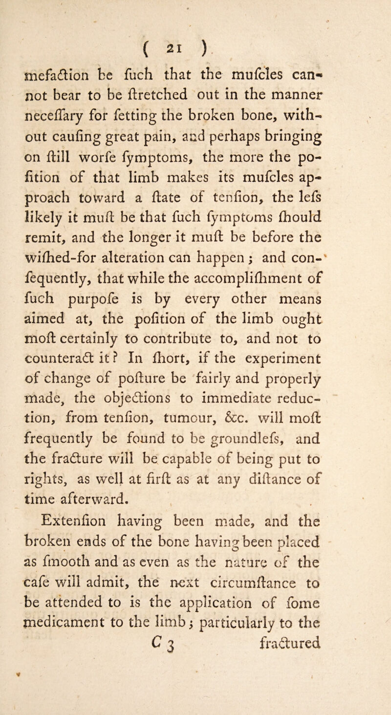 mefaCtion be fuch that the mufcles can* not bear to be dretched out in the manner necedary for fetting the broken bone, with¬ out caufing great pain, and perhaps bringing on {till worfe fymptoms, the more the po¬ rtion of that limb makes its mufcles ap¬ proach toward a date of tenfion, the lefs likely it mud be that fuch fymptoms fliould remit, and the longer it mud be before the widied-for alteration can happen; and con- fequently, that while the accomplidiment of fuch purpofe is by every other means aimed at, the podtion of the limb ought mod certainly to contribute to, and not to counteract it ? In fhort, if the experiment of change of podure be fairly and properly made, the objections to immediate reduc¬ tion, from tenfion, tumour, &c. will mod frequently be found to be groundlefs, and the fraCture will be capable of being put to rights, as well at fird as at any didance of time afterward. Extenfion having been made, and the broken ends of the bone having been placed as fmooth and as even as the nature of the cafe will admit, the next circumdance to be attended to is the application of fome medicament to the limb •, particularly to the C 3 fractured