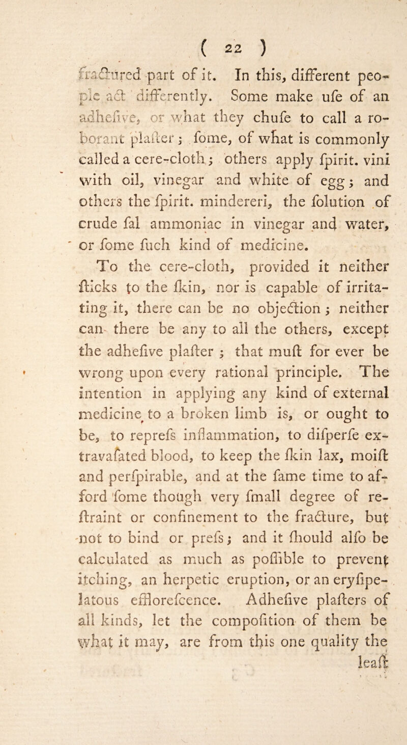/.i'S.wl, tired part of it. In this, different peo¬ ple act differently. Some make ufe of an adhesive, or what they chufe to call a ro- * borant platter j feme, of what is commonly called a cere-cloth,; others apply fpirit. vini with oil, vinegar and white of egg; and others the fpirit. mindereri, the folution of crude fal ammoniac in vinegar and water, ' or fome fuch kind of medicine. To the cere-cloth, provided it neither flicks to the fkin, nor is capable of irrita¬ ting it, there can be no objection ; neither can there be any to all the others, except the adhefive plafter ; that muft for ever be wrong upon every rational principle. The intention in applying any kind of external medicine to a broken limb is, or ought to be, to reprefs inflammation, to difperfe ex- travafated blood, to keep the fkin lax, moiffc and perfpirable, and at the fame time to af¬ ford fome though very frnall degree of re- 1 ftraint or confinement to the fradure, but -not to bind or prefs •, and it fhould alfo be calculated as much as pofiible to prevent itching, an herpetic eruption, or an eryfipe- latous efflorefcence. Adhefive plafters of all kinds, let the compofition of them be what it may, are from this one quality the leafl