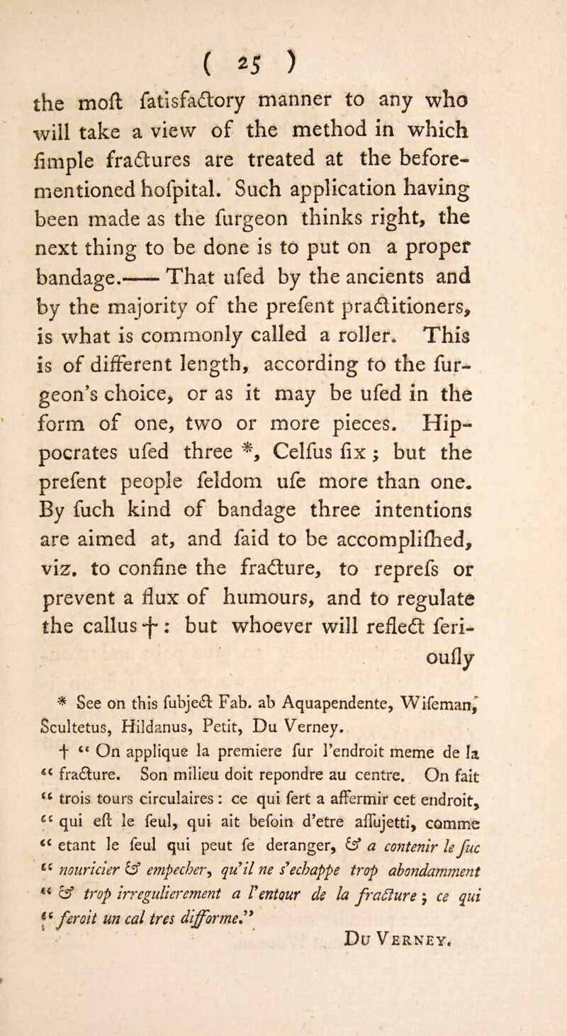 ( 25 ) the moll fatisfactory manner to any who will take a view of the method in which fimple fra&ures are treated at the before- mentioned hofpital. Such application having been made as the furgeon thinks right, the next thing to be done is to put on a proper bandage.-That ufed by the ancients and by the majority of the prefent practitioners, is what is commonly called a roller. This is of different length, according to the fur- geon’s choice, or as it may be ufed in the form of one, two or more pieces. Hip¬ pocrates ufed three *, Celfus fix; but the prefent people feldom ufe more than one. By fuch kind of bandage three intentions are aimed at, and faid to be accomplifhed, viz. to confine the fraCture, to reprefs or prevent a flux of humours, and to regulate the callus -f-: but whoever will reflect feri- oufly \ * See on this fubje£i Fab. ab Aquapendente, Wife man, Scuitetus, Hildanus, Petit, Du Verney, t On applique la premiere fur Fendroit meme de la €C fraflure. Son milieu doit repondre au centre. On fait tc trois tours circulates : ce qui fert a affermir cet endroit, qui efl le feul, qui ait befoin d’etre affujetti, cam me <c etant le feul qui peut fe deranger, £sf a contend le fuc nouricler & empecber, quil ne s’echappe trap abondamment « cs5 trop irregidierement a T entour de la fraffure \ ce qui feroit un cal tres differ me” Du Verney.