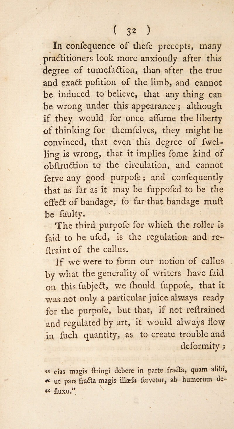 In confequence of thefe precepts, many practitioners look more anxiouily after this degree of tumefaction, than after the true and exaCt pofition of the limb, and cannot be induced to believe, that any thing can be wrong under this appearance ; although if they would for once affume the liberty of thinking for themfelves, they might be convinced, that even this degree of fwel- ling is wrong, that it implies fome kind of obftruCtion to the circulation, and cannot ferve any good purpofe; and confequently that as far as it may be fuppofed to be the effeCt of bandage, fo far that bandage mull be faulty. The third purpofe for which the roller is faid to be ufed, is the regulation and re- flraint of the callus. If we were to form our notion of callus by what the generality of writers have faid on this fubjeCt, we fhould fuppofe, that it was not only a particular juice always ready for the purpofe, but that, if not retrained and regulated by art, it would always flow in fuch quantity, as to create trouble and deformity ; « cias magis firing! debere in parte fraiSta, quam alibi, « ut pars fraCta magis illaefa fervetar, ab humorum de~ « fluxu,”