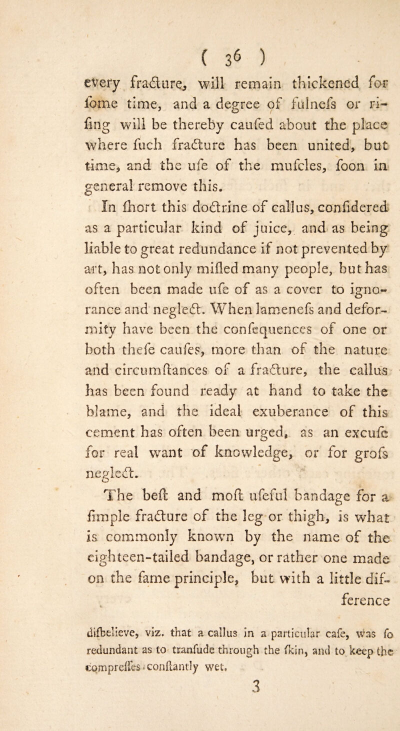every frailure, will remain thickened for fome time, and a degree of fulnefs or Fi¬ fing will be thereby caufed about the place where fuch frailure has been united, but time, and the ufe of the mufcles, foon in general remove this. In fhort this doilrine of callus, confidered as a particular kind of juice, and as being liable to great redundance if not prevented by art, has not only milled many people, but has often been made ufe of as a cover to igno¬ rance and negledl. When lamenefs and defor¬ mity have been the confequences of one or both thefe caufes, more than of the nature and circumftances of a fracture, the callus has been found ready at hand to take the blame, and the ideal exuberance of this cement has often been urged, as an excufe for real want of knowledge, or for grofs negledt. The beft and moll ufeful bandage for a fimple frailure of the leg or thigh, is what is commonly known by the name of the eighteen-tailed bandage, or rather one made on the fame principle, but with a little dif¬ ference diffcelleve, viz. that a callus in a particular cafe, was fo redundant as to tranfude through the fkin, and to keep the cpmpreffes - conftantly wet. 3