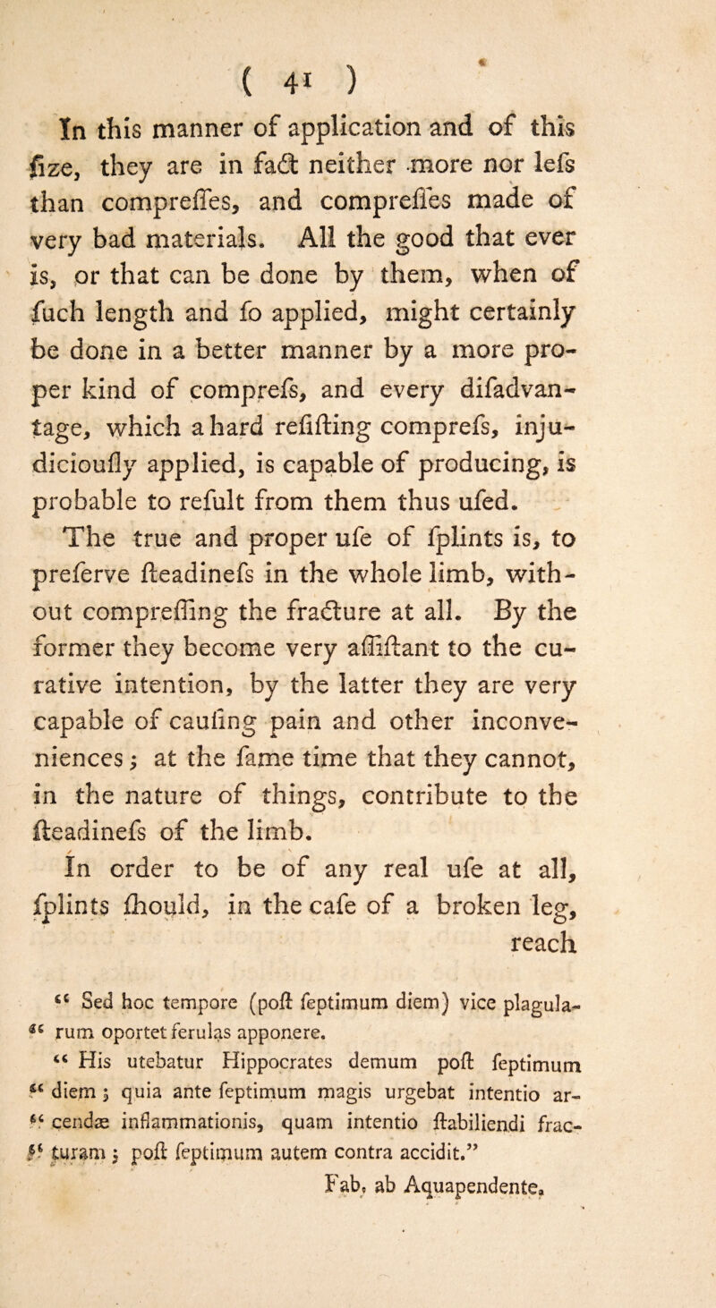 In this manner of application and of this fize, they are in fadt neither more nor lefs than compreffes, and comprefles made of very bad materials. All the good that ever is, or that can be done by them, when of fuch length and fo applied, might certainly be done in a better manner by a more pro¬ per kind of comprefs, and every difadvan- tage, which a hard redding comprefs, inju- dicioufly applied, is capable of producing, is probable to refult from them thus ufed. The true and proper ufe of fplints is, to preferve fteadinefs in the whole limb, with¬ out compreffing the fradture at all. By the former they become very affiftant to the cu¬ rative intention, by the latter they are very capable of cauling pain and other inconve¬ niences ; at the fame time that they cannot, in the nature of things, contribute to the deadinefs of the limb. In order to be of any real ufe at all, fplints thould, in the cafe of a broken leg, reach a 8ed hoc tempore (poft feptimum diem) vice plagula- rum oportet ferulas apporiere. His utebatur Hippocrates demum poft feptimum fc diem $ quia ante feptimum magis urgebat intentio ar- cendse inflammationis, quam intentio ftabiliendi frac- turam $ poft feptimum autem contra accidit.” Fab, ab Aquapendente*