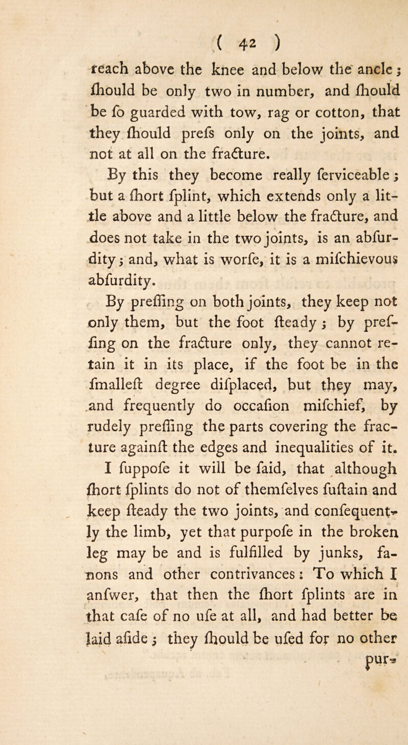 reach above the knee and below the ancle; t fhould be only two in number, and fhould be fb guarded with tow, rag or cotton, that they fhould prefs only on the joints, and not at all on the fracture. By this they become really ferviceable ; but a fhort fplint, which extends only a lit¬ tle above and a little below the frabture, and does not take in the two joints, is an abfur- dity ■, and, what is worfe, it is a mifchievous abfurdity. By preffing on both joints, they keep not only them, but the foot fleady ; by pref¬ fing on the fradlure only, they cannot re¬ tain it in its place, if the foot be in the fmallefc degree difplaced, but they may, and frequently do occafion mifchief, by rudely preffing the parts covering the frac¬ ture againfl the edges and inequalities of it. I fuppofe it will be faid, that although fhort fplints do not of themfelves fuflain and keep fleady the two joints, and confequent^ ly the limb, yet that purpofe in the broken leg may be and is fulfilled by junks, fa- nons and other contrivances: To which I anfwer, that then the fhort fplints are in that cafe of no ufe at all, and had better be laid afide they fhould be ufed for no other pur*