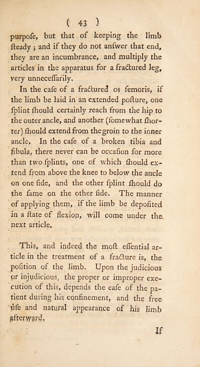 purpofe, but that of keeping the limb jfteady ; and if they do not anfwer that end, they are an incumbrance, and multiply the articles in the apparatus for a fractured leg, very unneceflafily. In the cafe of a fradtured os femoris, if the limb be laid in an extended poflure, one fplint fhould certainly reach from the hip to the outer ancle, and another (fomewhat fhor- ter) fhould extend from the groin to the inner ancle. In the cafe of a broken tibia and fibula, there never can be occafion for more than two fplints, one of which fhould ex¬ tend from above the knee to below the ancle on one fide, and the other fplint fhould do the fame on the other fide. The manner of applying them, if the limb be depofited in a date of flexion, will come under the next article. This, and indeed the mod eflential ar¬ ticle in the treatment of a fradture is, the portion of the limb. Upon the judicious or injudicious, the proper or improper exe¬ cution of this, depends the eafe of the pa¬ tient during his confinement, and the free ufe and natural appearance of his limb gfte'rypgr^. If
