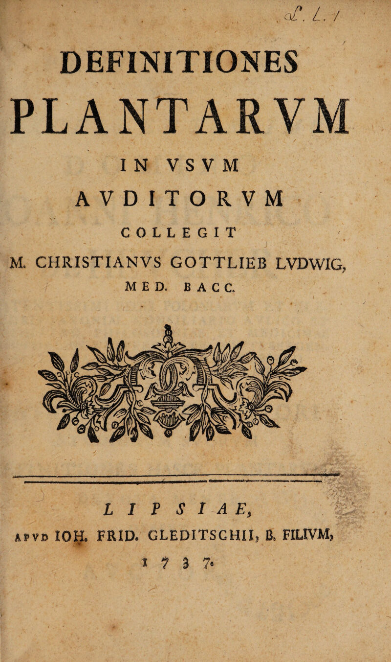 DEFINITIONES PLANTARVM IN V S V M AVDITORVM COLLEGIT - J - - M. CHRISTI AN VS GOTTLIEB LVDWIG, MED. B A C C. I J P S 1 A E, APVD IOH. FRID. GLEDITSCHIIj B, FILIVM» > .