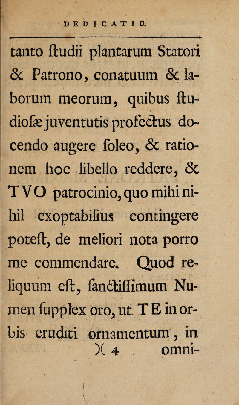 tanto ftudii plantarum Statori & Patrono, conatuum <Sc la¬ borum meorum, quibus ftu- diofae juventutis profe&us do¬ cendo augere foleo, <3c ratio¬ nem hoc libello reddere, <3c T V O patrocinio, quo mihi ni¬ hil exoptabilius contingere poteft, de meliori nota porro me commendare. Quod re¬ liquum eft, fan6biflimum Nu- men fopplex oro, ut T E in or¬ bis eruditi ornamentum, in X 4 , omni- *