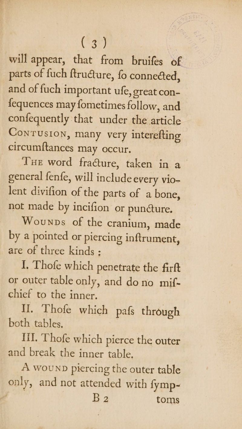 will appear, that from bruifes of parts of fuch ftru@ure, fo conneéed, and of fuch important ufe, great con- {equences may fometimes follow, and confequently that under the article ConTusion, many very interefting circumftances may occur. | Tur word fraéture, taken in a general fenfe, will include every vio- lent divifion of the parts of a bone, not made by incifion or puncture. Wounps of the cranium, made by a pointed or piercing inftrument, are of three kinds ; I, Thofe which penetrate the firft or outer table only, and dono mif- chief to the inner. II. Thofe which pafs through both tables, Lil. Thofe which pierce the outer and break the inner table. “A WOUND piercing the outer table only, and not attended with fymp- B2 toms