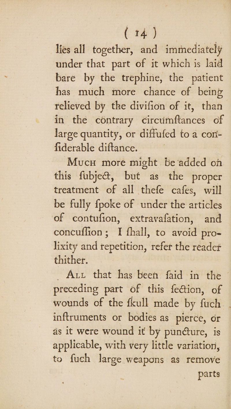 lies all together, and immediately under that part of it which is laid bare by the trephine, the patient has much more chance of being relieved by the divifion of it, than in the contrary ereHHRGAUR of large quantity, or diffufed to a cor- fiderable diftance. ‘Mucu more might be‘added oh this fubje&amp;, but as the proper treatment of all thefe cafes, will be fully {poke of under the articles of contufion, extravafation, and concuffion; I fhall, to avoid pro- lixity and repetition, refer the readet thither. _ Att that has been faid in the preceding part of this feétion, of wounds of the fkull made by fuch. . inftruments or bodies as pierce, or ds it were wound it by pundture, is applicable, with very little variation, to fuch large weapons as remove parts