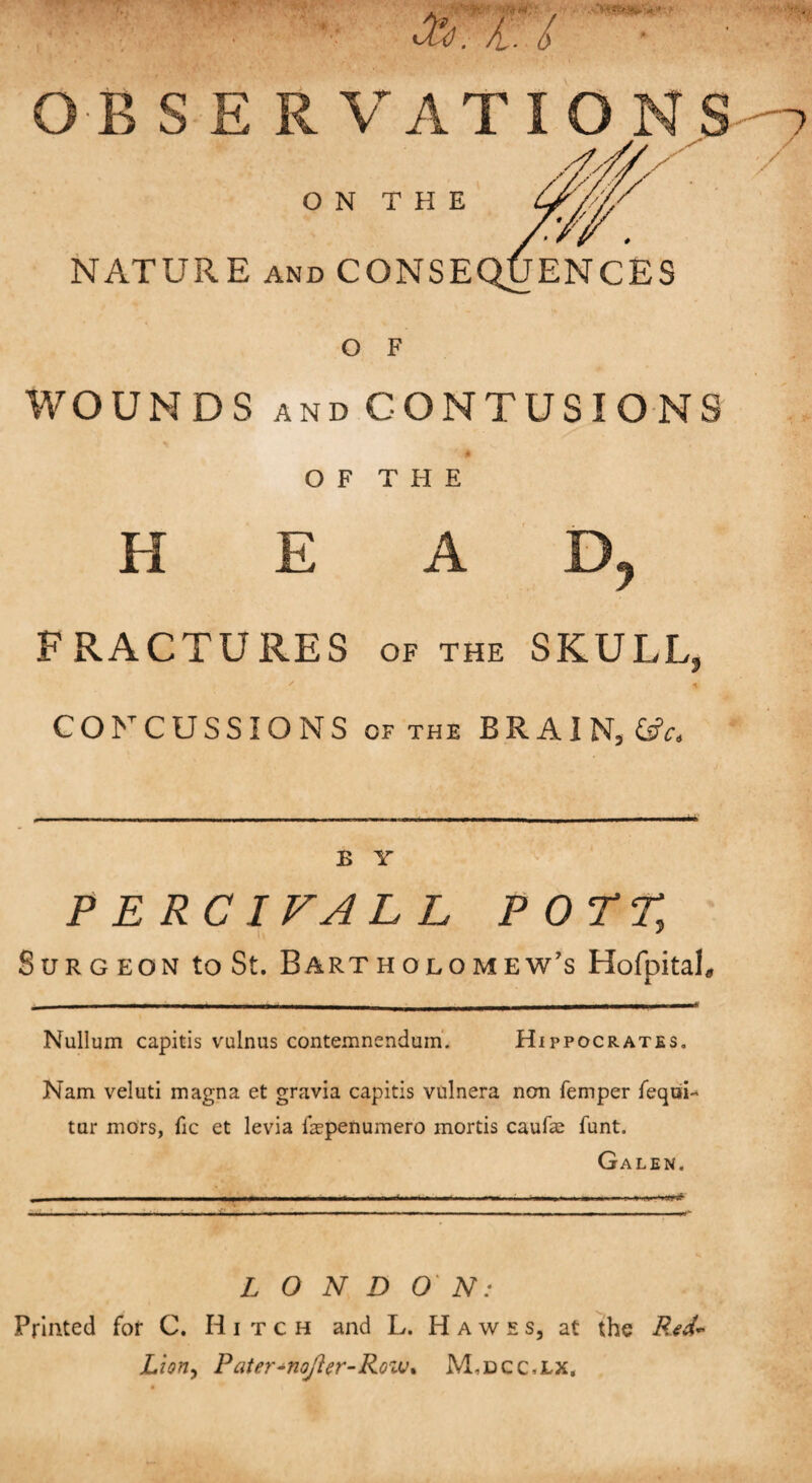 eft. fl. / OBSER O NATURE and O F WOUNDS AND CONTUSIONS O F T H E H E A D, FRACTURES of the SKULL, CONCUSSIONS OF THE BRAIN, &c. B Y PERCIVALL POTT, Surgeon to St. Bartholomew's HofpitaL Nullum capitis vulnus contemnendum. Hippocrates. Nam veluti magna et gravia capitis vulnera non Temper Tequi tar mors, Tic et levia faepenumero mortis caufae funt. Galen. £ O N D ON: Printed for C. Hitch and L. Hawes, at the Red- Lioriy Pater-noj'ler-Rovj% M,dcc,lx.