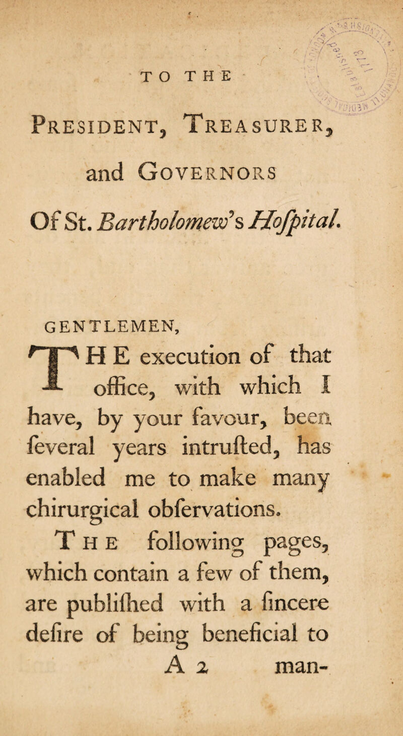 President, Treasurer, and Governors Of St. Bartholomew’s Mofpttal. GENTLEMEN, TH E execution of that office, with which I have, by your favour, been feveral years intruded, has enabled me to make many chirurgical obfervations. T H E following pages, which contain a few of them, are publiffied with a fincere delire of being beneficial to A 2 man-