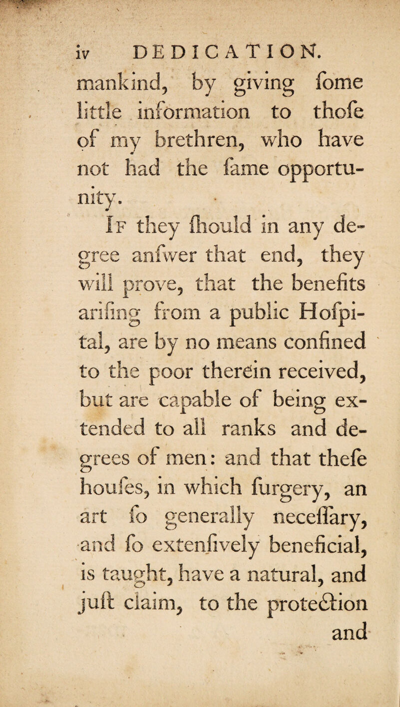 mankind, by giving fome little information to thofe of my brethren, who have not had the fame opportu¬ nity. If they foould in any de¬ gree anfwer that end, they will prove, that the benefits arifing from a public Hofpi- tal, are by no means confined to the poor therein received, but are capable of being ex¬ tended to all ranks and de¬ grees of men: and that thele houfes, in which forgery, an art fo generally neceifary, and fo extensively beneficial, is taught, have a natural, and juft claim, to the prote&ion and-