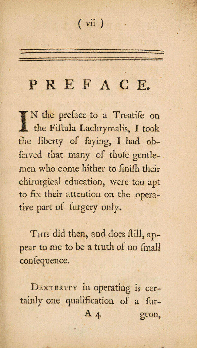 PREFACE. IN the preface to a Treatife on the Fiftula Lachrymalis, I took the liberty of faying, I had ob- ferved that many of thofe gentle¬ men who come hither to finifh their chirurgical education, were too apt to fix their attention on the opera¬ tive part of furgery only. This did then, and does ftill, ap¬ pear to me to be a truth of no fmall confequence. Dexterity in operating is cer¬ tainly one qualification of a fur- A 4 geon,