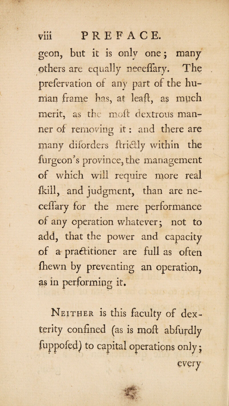 geon, but it is onlv one; many others are equally neceffary. The prefer vation of any part of the hu¬ man frame has, at leaft, as mpch merit, as the moft dextrous man¬ ner of removing it: and there are many diforders ftri&ly within the furgeon’s province, the management of which will reauire more real JL fkill, and judgment, than are ne¬ ed! ary for the mere performance of any operation whatever; not to add, that the power and capacity of a practitioner are full as often fhewn by preventing an operation, as in performing it. Neither is this faculty of dex¬ terity confined (as is moft abfurdly fuppofed) to capital operations only; every