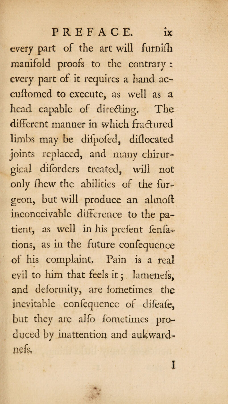 every part of the art will furnifh manifold proofs to the contrary: every part of it requires a hand ac- cudomed to execute, as well as a head capable of directing. The different manner in which fraffured limbs may be difpofed, diflocated joints replaced, and many chirur- gical diforders treated, will not only fhew the abilities of the fur- geon, but will produce an almoft inconceivable difference to the pa¬ tient, as well in his prefen t fenfa- tions, as in the future confequence of his complaint. Pain is a real evil to him that feels it; lamenefs, and deformity, are fometimes the inevitable confequence of difeafe, but they are alfb fometimes pro¬ duced by inattention and aukward- nefs, a i * » X • I