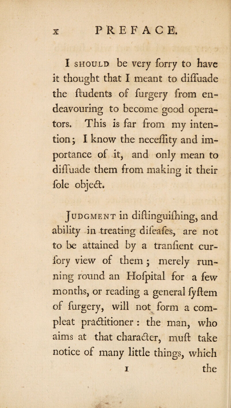 I should be very forry to have it thought that I meant to diffuade the ftudents of furgery from en¬ deavouring to become good opera¬ tors. This is far from my inten¬ tion ; I know the neceftity and im¬ portance of it, and only mean to diffuade them from making it their foie objeCt. Judgment in diftinguiihing, and ability in treating difeafes, are not to be attained by a tranfient cur- fory view of them • merely run¬ ning round an Hofpital for a few months, or reading a general fyftem of furgery, will not form a corn- pleat practitioner : the man, who aims at that character, mu ft take notice of many little things, which ' i the