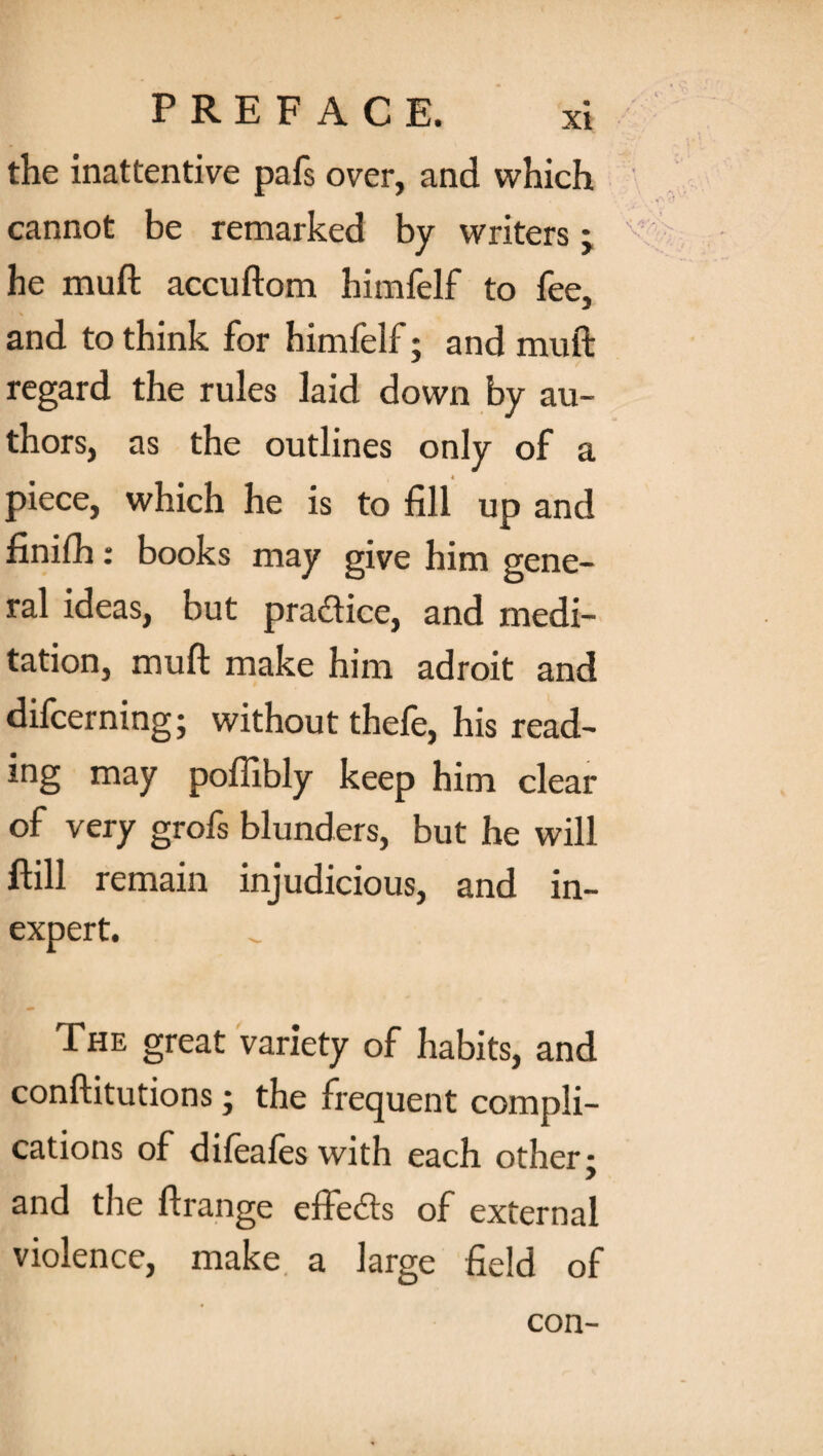 the inattentive pafs over, and which cannot be remarked by writers; he muft accuftom himfelf to fee, and to think for himfelf; and muft regard the rules laid down by au¬ thors, as the outlines only of a piece, which he is to fill up and finifh: books may give him gene¬ ral ideas, but practice, and medi¬ tation, muft make him adroit and difcerning; without thefe, his read¬ ing may pofiibly keep him clear of very grofs blunders, but he will ftill remain injudicious, and in¬ expert. The great variety of habits, and conftitutions; the frequent compli¬ cations of difeales with each other • and the ftrange effects of external violence, make a large field of con-
