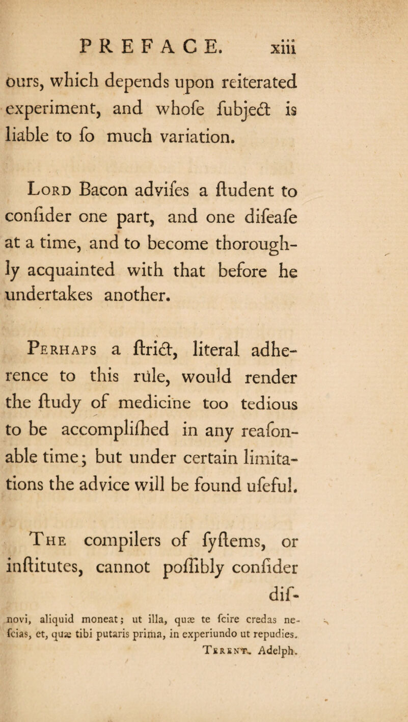 ours, which depends upon reiterated experiment, and whofe fubjed is liable to fo much variation. Lord Bacon adyifes a fludent to conlider one part, and one difeafe at a time, and to become thorough¬ ly acquainted with that before he undertakes another. Perhaps a ftrid, literal adhe¬ rence to this rule, would render the ftudy of medicine too tedious to be accomplished in any reafon- able time; but under certain limita¬ tions the advice will be found ufefuh The compilers of fyflems, or inftitutes, cannot poffibly conlider dif- novi, aliquid moneat; ut ilia, qute te fcire credas ne- fcias, ct, qua; tibi putaris prima, in experiundo ut repudies. Tersnt, Adelph.