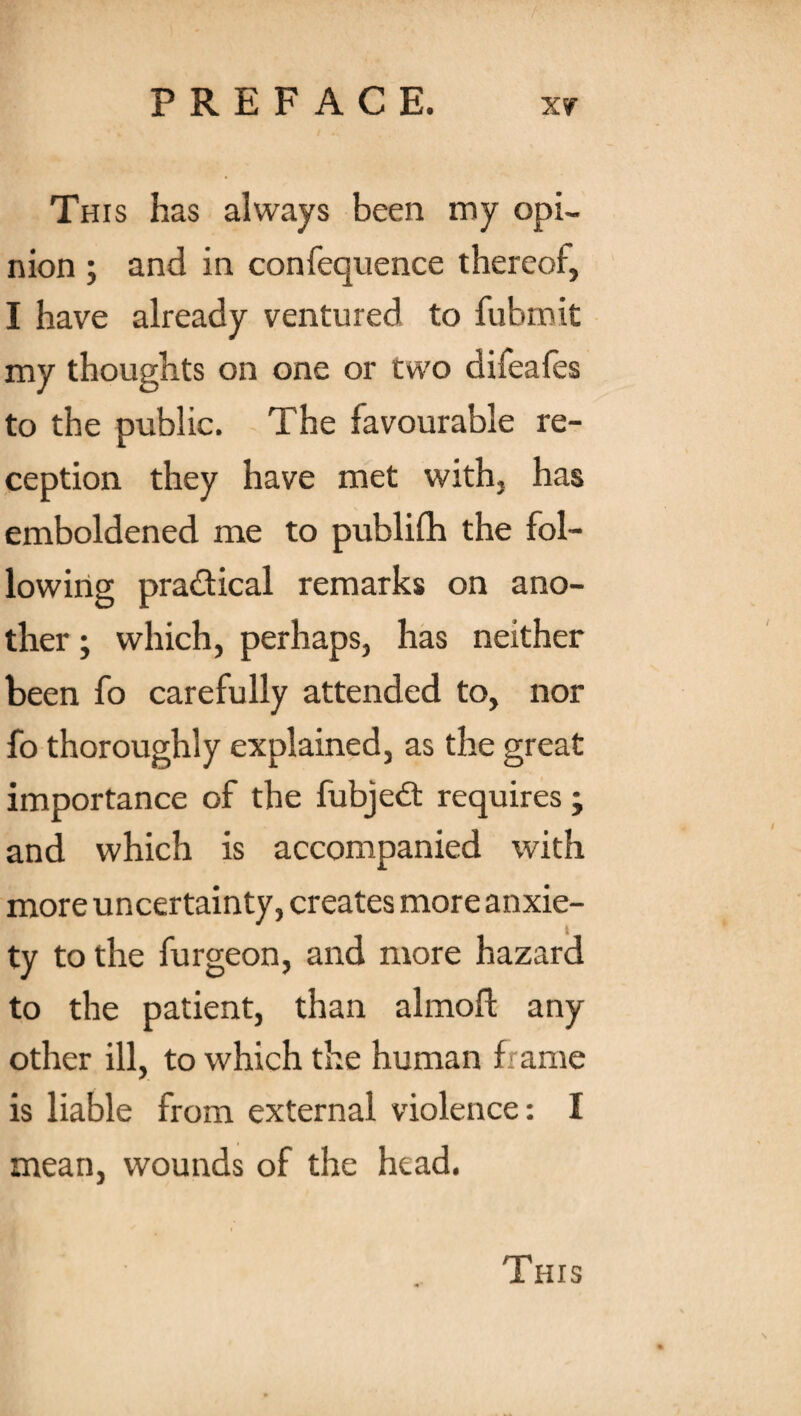 This has always been my opi¬ nion ; and in confequence thereof, I have already ventured to fubmit my thoughts on one or two difeafes to the public. The favourable re¬ ception they have met with, has emboldened me to publilh the fol¬ lowing practical remarks on ano¬ ther ; which, perhaps, has neither been fo carefully attended to, nor fo thoroughly explained, as the great importance of the fubjedt requires ; and which is accompanied with more uncertainty, creates more anxie¬ ty to the furgeon, and more hazard to the patient, than almoU any other ill, to which the human frame is liable from external violence: I mean, wounds of the head.