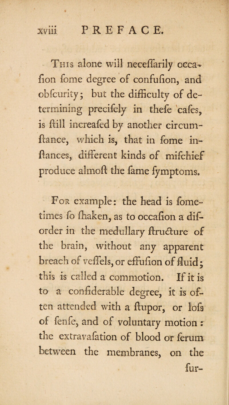 This alone will neceffarily occa- fion feme degree of confufion, and obfcurity; but the difficulty of de¬ termining precifely in thefe cafes, is ftill increafed by another circum- ftance, which is, that in fome in¬ fiances, different kinds of mifchief produce ahnoft the fame fymptoms. For example: the head is fome- tunes fo ffiaken, as to occafion a dis¬ order in the medullary ftru&ure of the brain, without any apparent breach of veffels, or effulion of fluid ; this is called a commotion. If it is to a confiderable degree, it is of¬ ten attended with a flupor, or lofs of fenfe, and of voluntary motion : the extravafation of blood or ferum between the membranes, on the fur-