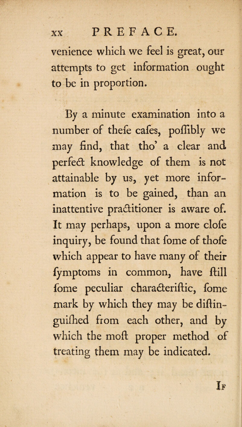 venience which we feel is great, our attempts to get information ought to be in proportion. By a minute examination into a number of thefe cafes, poflibly we may find, that tho’ a clear and perfect knowledge of them is not attainable by us, yet more infor¬ mation is to be gained, than an inattentive practitioner is aware of. It may perhaps, upon a more clofe inquiry, be found that fome of thofe which appear to have many of their fymptoms in common, have ftill fome peculiar charadteriftic, fome mark by which they may be diftin- guiihed from each other, and by which the moft proper method of treating them may be indicated.