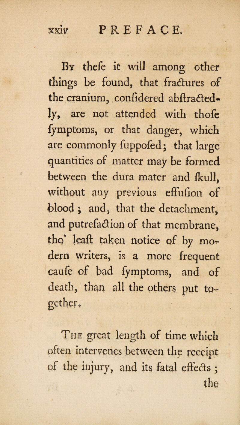 By thefe it will among other things be found, that fradures of the cranium, confidered abftraded- Jy, are not attended with thofe fymptoms, or that danger, which are commonly fuppofed; that large quantities of matter may be formed between the dura mater and Ikull, without any previous effuhon of blood ; and, that the detachment, and putrefadion of that membrane, tho’ leaf! taken notice of by mo dern writers, is a more frequent caufe of bad fymptoms, and of death, than all the others put to¬ gether. The great length of time which often intervenes between the receipt of the injury, and its fatal effeds • the