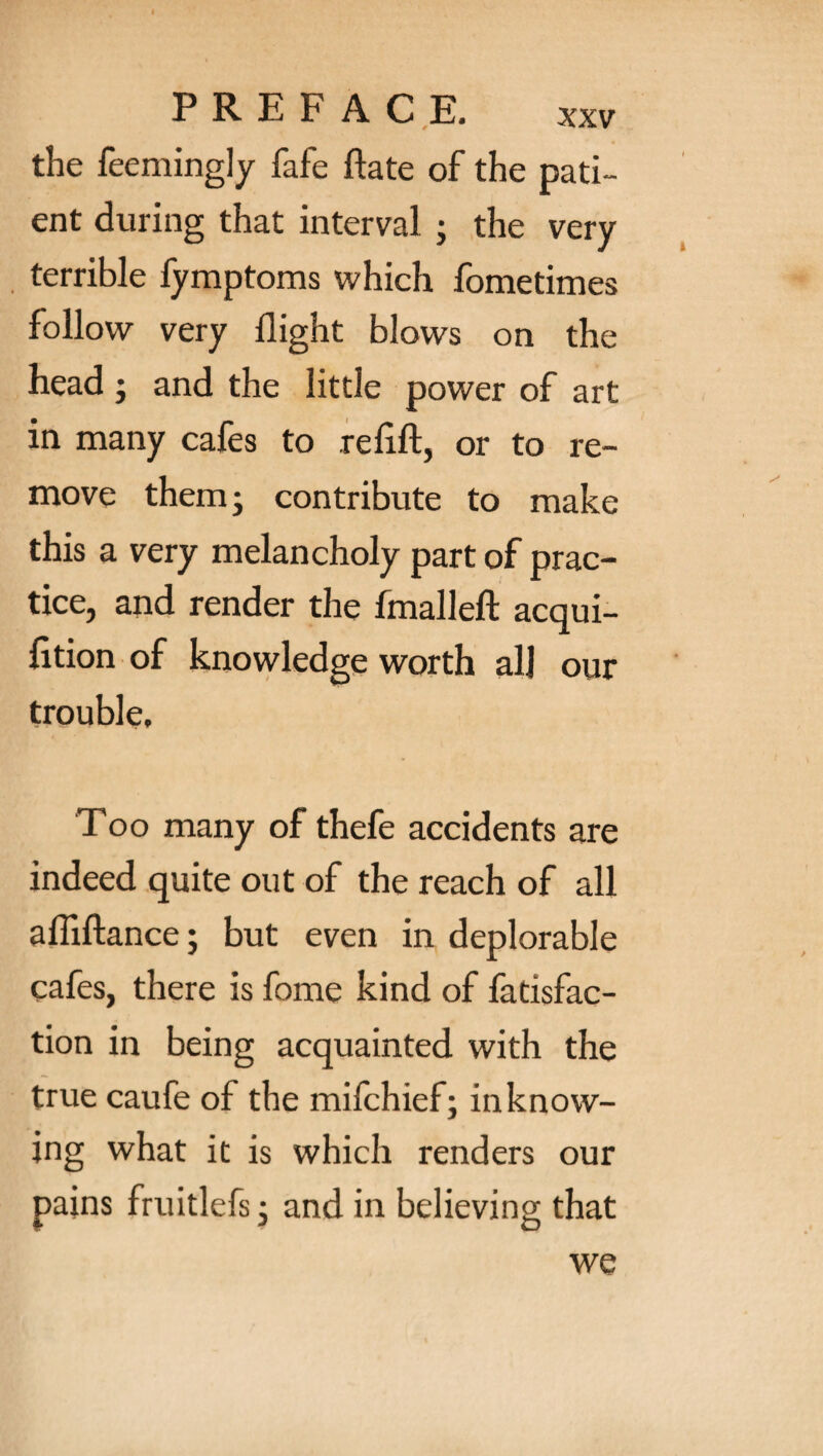 the feemingly fafe hate of the pati¬ ent during that interval ; the very terrible fymptoms which fometimes follow very flight blows on the head ; and the little power of art in many cafes to re lift, or to re¬ move them; contribute to make this a very melancholy part of prac¬ tice, and render the fmalleft acqui¬ sition of knowledge worth all our trouble. Too many of thefe accidents are indeed quite out of the reach of all afiiftance; but even in deplorable cafes, there is fome kind of fatisfac- tion in being acquainted with the true caufe of the milchief; inknow¬ ing what it is which renders our pains fruitlefs; and in believing that we