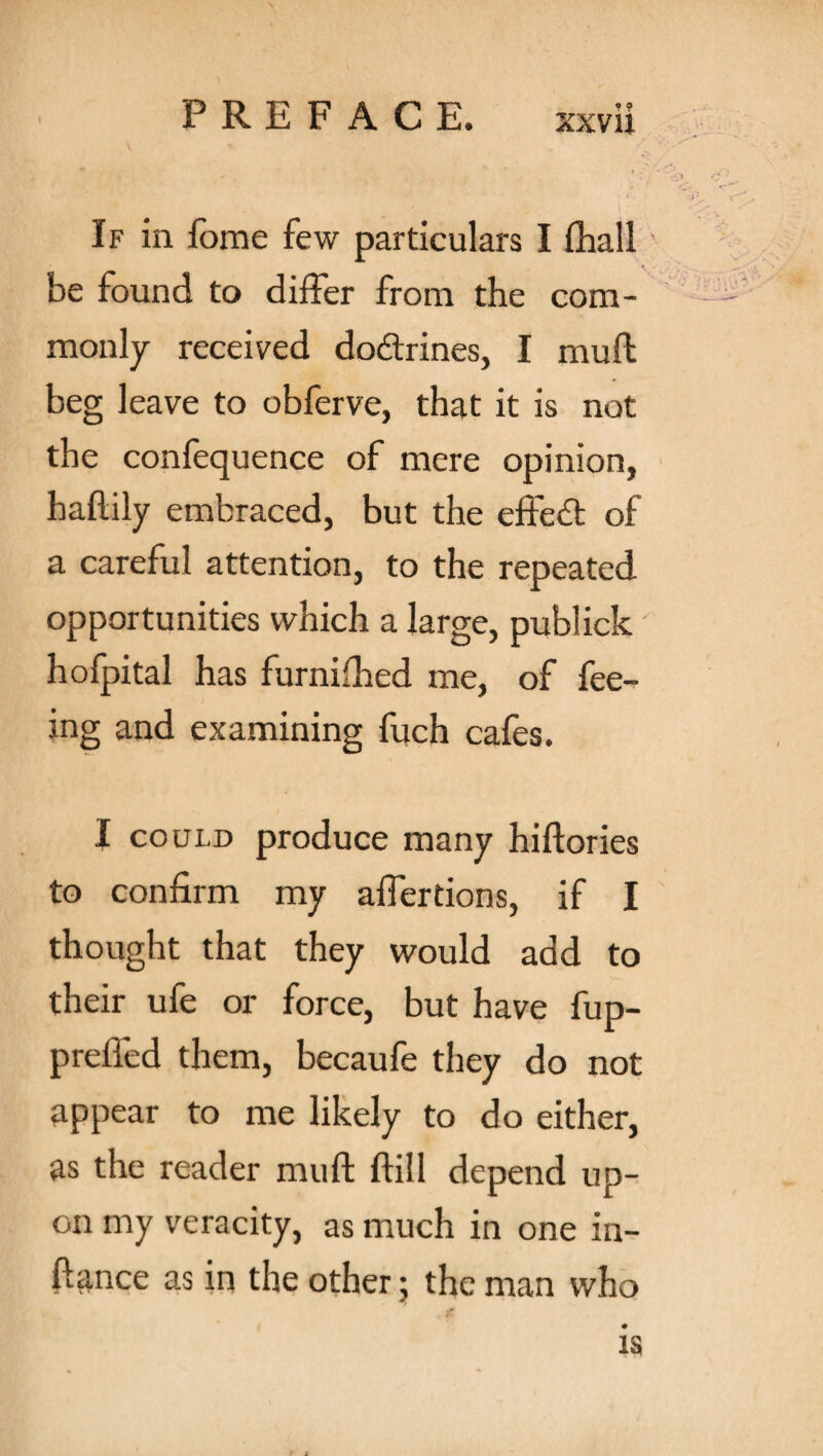 If in forae few particulars I {hall' be found to differ from the com¬ monly received doftrines, I muft beg leave to obferve, that it is not the confequence of mere opinion, haftily embraced, but the effedt of a careful attention, to the repeated opportunities which a large, publick' hofpital has furnifhed me, of fee¬ ing and examining fuch cafes. I could produce many hiftories to confirm my aifertions, if I thought that they would add to their ufe or force, but have fup- preffed them, becaufe they do not appear to me likely to do either, as the reader muft ftill depend up¬ on my veracity, as much in one in- ftance as in the other; the man who