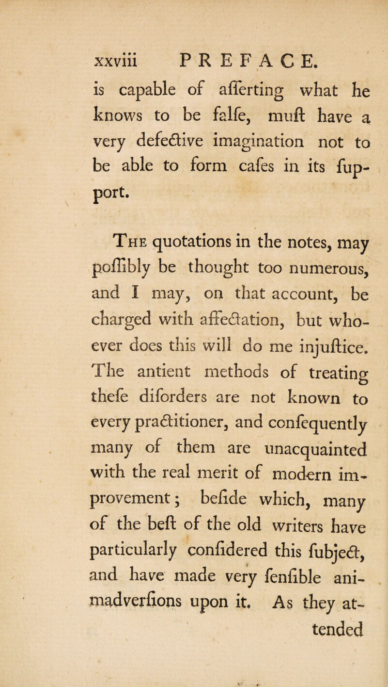 I \ is capable of aflerting what he knows to be falfe, muft have a very defective imagination not to be able to form cafes in its fup- port. The quotations in the notes, may be thought too numerous, and I may, on that account, be charged with affedation, but who¬ ever does this will do me injuftice. The antient methods of treating thele difcrders are not known to every praditioner, and confequently many of them are unacquainted with the real merit of modern im¬ provement ; belide which, many of the belt of the old writers have particularly confidered this fubjed, and have made very fenfible ani¬ madversions upon it. As they at¬ tended