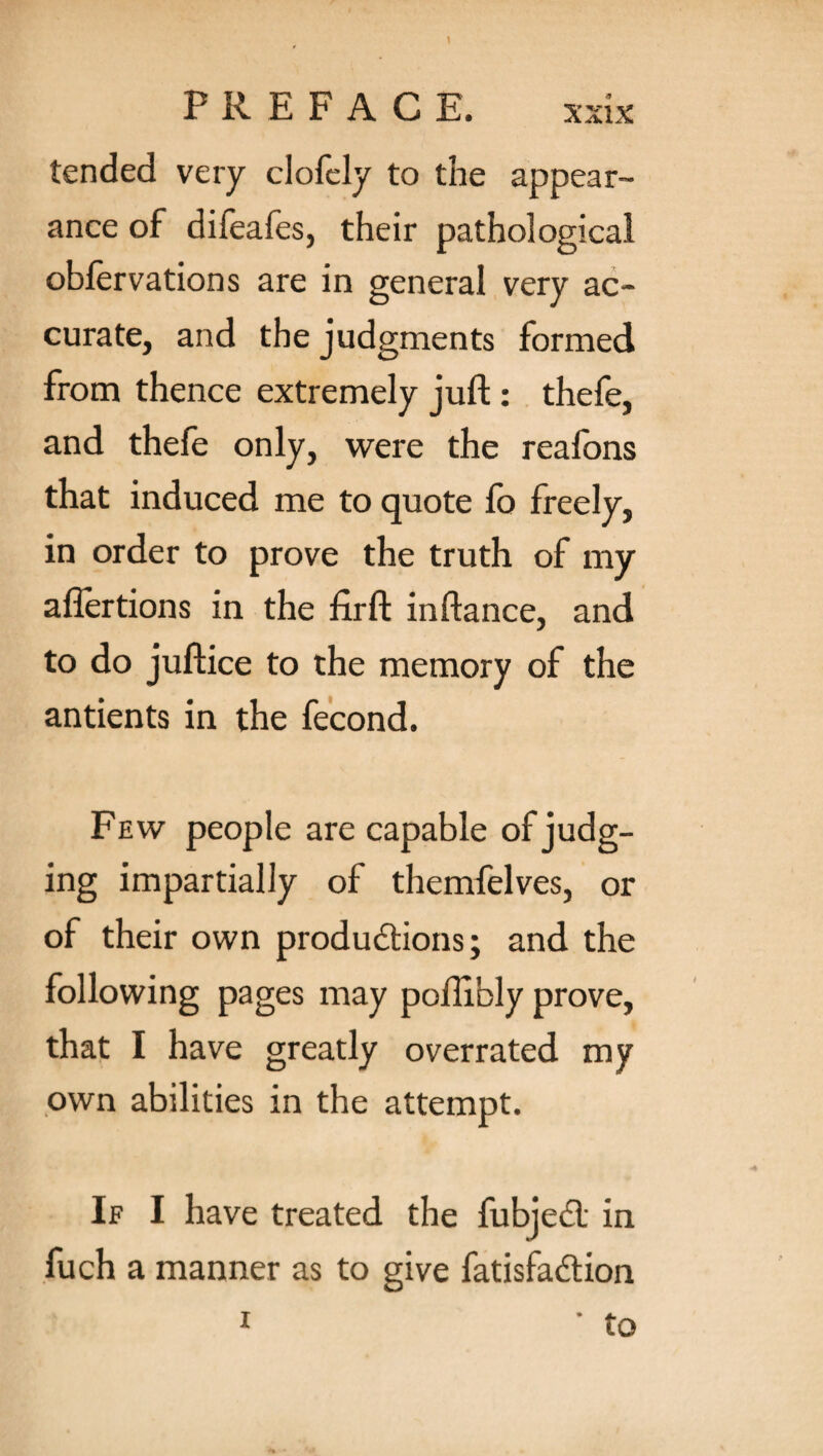 tended very clofely to the appear¬ ance of difeafes, their pathological obfervations are in general very ac¬ curate, and the judgments formed from thence extremely juft : thefe, and thefe only, were the reafons that induced me to quote fo freely, in order to prove the truth of my aflertions in the firft inftance, and to do juftice to the memory of the antients in the fecond. Few people are capable of judg¬ ing impartially of themfelves, or of their own productions; and the following pages may poftibly prove, that I have greatly overrated my own abilities in the attempt. If I have treated the fubject in fuch a manner as to give fatisfaction