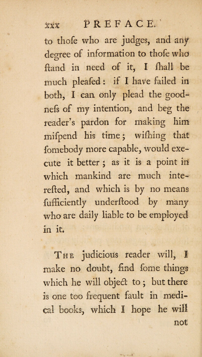 to thofe who are judges, and any decree of information to thofe who iD /land in need of it, I /hall be much pleafed: if I have failed in both, I can only plead the good- nefs of my intention, and beg the reader’s pardon for making him mifpend his time; wi/hing that fomebody more capable, would exe¬ cute it better ; as it is a point iri which mankind are much inte- refted, and which is by no means fufficiently under flood by many who are daily liable to be employed in it. The judicious reader will, I make no doubt, find feme things which he will objedt to ; but there is one too frequent fault in medi¬ cal books, which I hope he will not