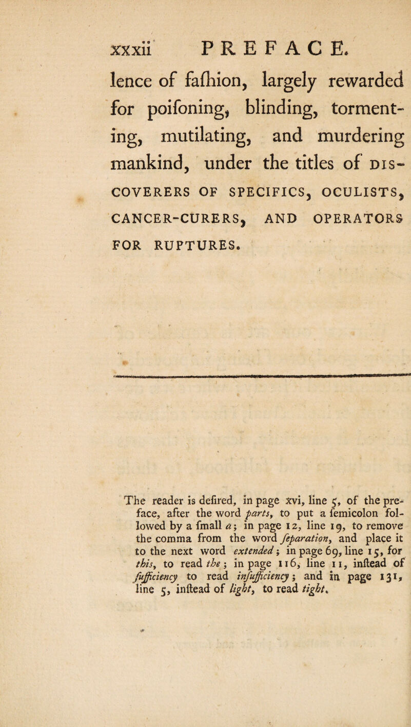 lence of falhion, largely rewarded for poifoning, blinding, torment¬ ing, mutilating, and murdering mankind, under the titles of dis¬ coverers OF SPECIFICS, OCULISTS, CANCER-CURERS, AND OPERATORS FOR RUPTURES. The reader is defired, in page xvi, line 5, of the pre^ face, after the word parts, to put a femicolon fol¬ lowed by a fmall a; in page 12, line 19, to remove the comma from the word feparation, and place it to the next word extended; in page 69, line 15, for this, to read the \ in page 116, line 11, inftead of fufficiency to read insufficiency; and in, page 131, line 5, inftead of light, to read tight,