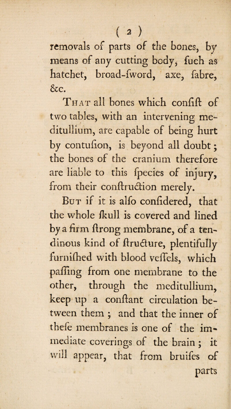 removals of parts of the bones, by means of any cutting body, fuch as hatchet, broad-fword, axe, fabre, &c. Th at all bones which confift of two tables, with an intervening me- ditullium, are capable of being hurt by contufion, is beyond all doubt; the bones of the cranium therefore are liable to this fpecies of injury, from their conftrudtion merely. But if it is alfo confidered, that the whole fkull is covered and lined by a firm ftrong membrane, of a ten¬ dinous kind of ftru&ure, plentifully furnifhed with blood vefTels, which paffing from one membrane to the other, through the meditullium, keep up a conflant circulation be¬ tween them ; and that the inner of thefe membranes is one of the im¬ mediate coverings of the brain ; it will appear, that from bruifes of parts