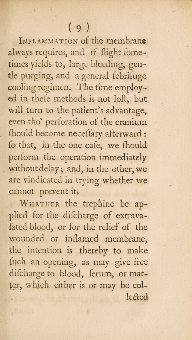 Inflammation of the membrane always requires, and if flight fome- tirnes yields to, large bleeding, gen¬ tle purging, and a general febrifuge cooling regimen. The time employ¬ ed in thefe methods is not loft, but will turn to the patient’s advantage, even tho’ perforation of the cranium fhould become neceftary afterward : fo that, in the one cafe, we fhould perform the operation immediately without delay; and, in the other, we are vindicated in trying whether we cannot prevent ip A. Whether the trephine be ap¬ plied for the difcharge of extrava- fated blood, or for the relief of the wounded or inflamed membrane, the intention is thereby to make fuch an opening, as may give free difcharge to blood, ferum, or mat¬ ter, which either is or may be col- le&ed