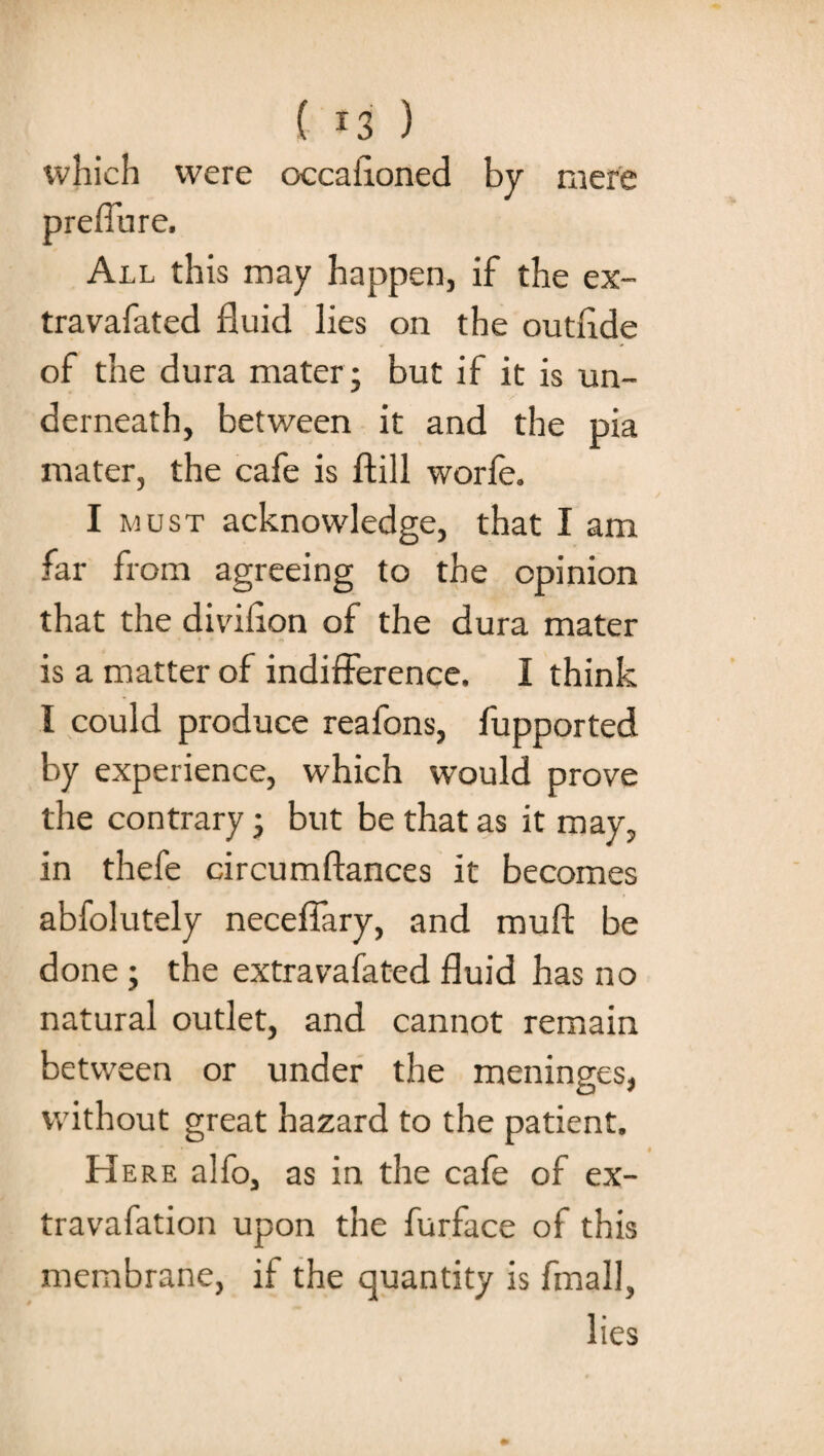 mere which were occasioned by preffure. All this may happen, if the ex- travafated fluid lies on the outride of the dura mater 5 but if it is un¬ derneath, between it and the pia mater, the cafe is ftill worfe. I must acknowledge, that I am far from agreeing to the opinion that the diviflon of the dura mater is a matter of indifference, I think I could produce reafons, fupported by experience, which would prove the contrary; but be that as it may, in thefe circumftances it becomes abfolutely neceffary, and mull; be done ; the extravafated fluid has no natural outlet, and cannot remain between or under the meninges, without great hazard to the patient. Here alfo, as in the cafe of ex- travafation upon the furface of this membrane, if the quantity is fmall, lies