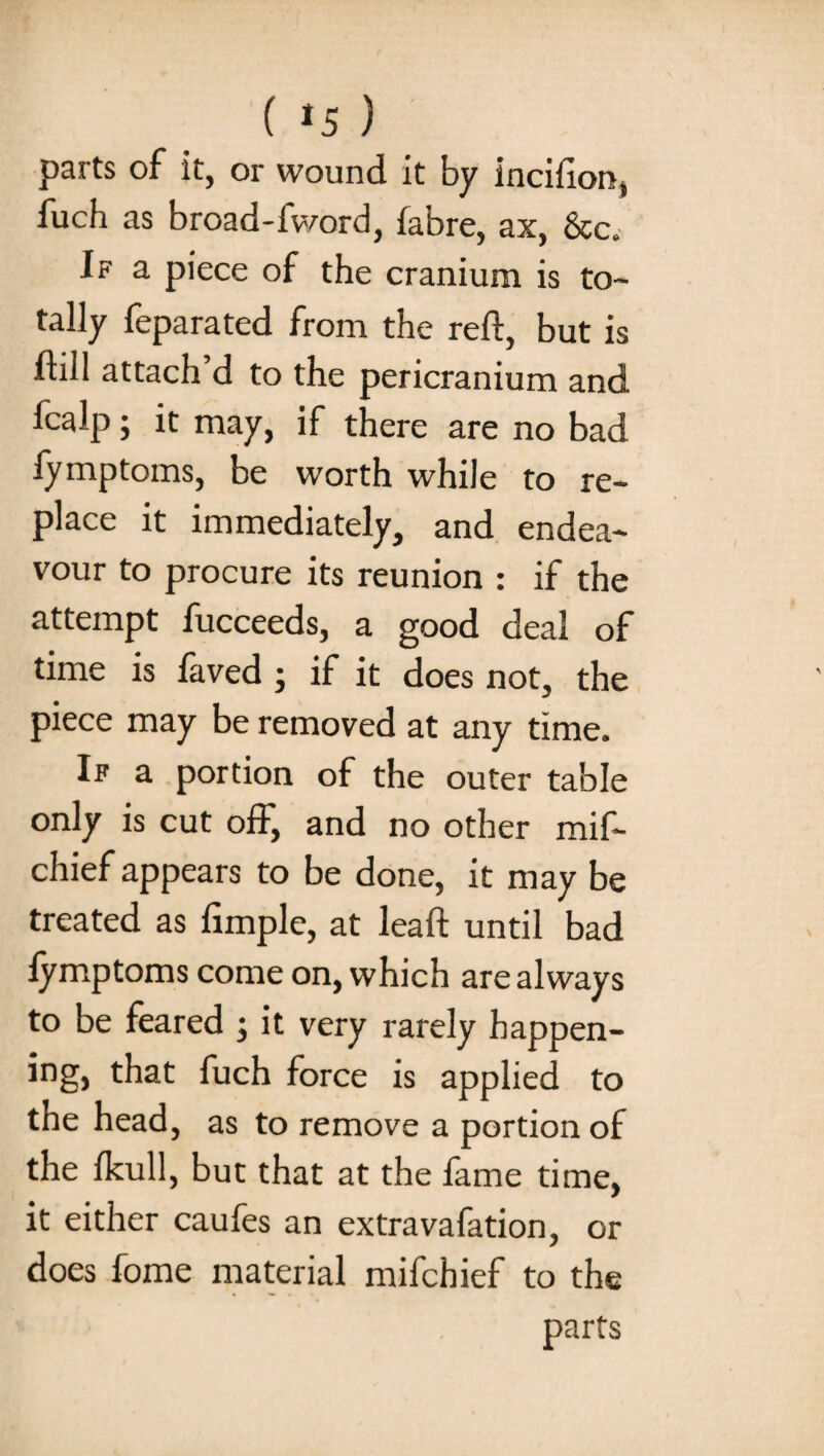 ( *5 ) parts of it, or wound it by incifion, fuch as broad-fword, fabre, ax, &c.- If a piece of the cranium is to¬ tally feparated from the reft, but is ftill attach d to the pericranium and fcalp; it may, if there are no bad fymptoms, be worth while to re¬ place it immediately, and endea¬ vour to procure its reunion : if the attempt fucceeds, a good deal of time is laved ; if it does not, the piece may be removed at any time. If a portion of the outer table only is cut off, and no other mif- chief appears to be done, it may be treated as Ample, at lead; until bad lymptoms come on, which are always to be feared ; it very rarely bappen- ing, that fuch force is applied to the head, as to remove a portion of the Ikull, but that at the fame time, it either caufes an extravafation, or does fome material mifchief to the