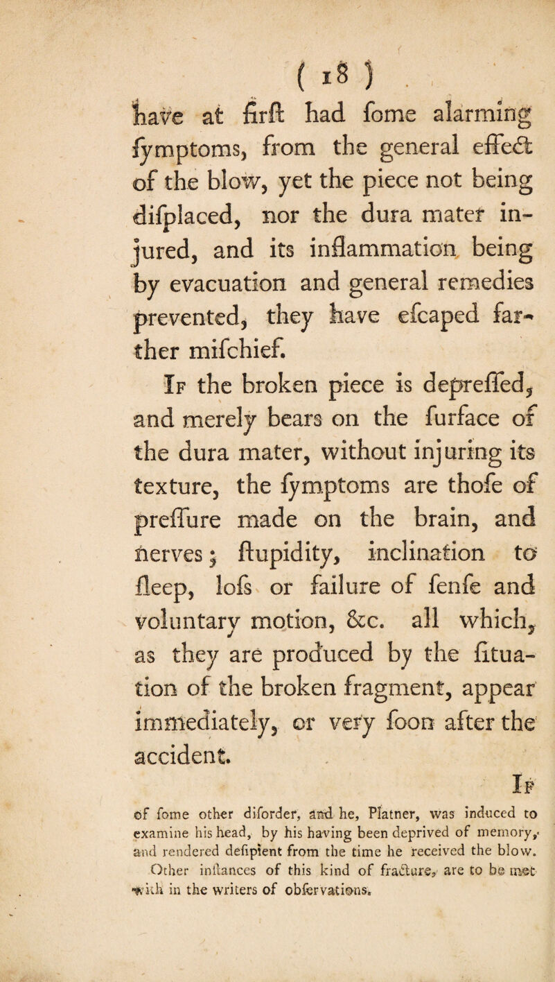 have at firft had home alarming fymptoms, from the general effed: of the blow, yet the piece not being difplaced, nor the dura mater in¬ jured, and its inflammation being by evacuation and general remedies prevented, they have efcaped far¬ ther mifchief. If the broken piece is deprefied, and merely bears on the furface of the dura mater, without injuring its texture, the lymptoms are thofe of preflure made on the brain, and nerves j ftupidity, inclination to fleep, lofs or failure of fenfe and voluntary motion, &c. all which, as they are produced by the fitua- tion of the broken fragment, appear immediately, or very foon after the accident. If of fome other diforder, and he, Platner, was induced to examine his head, by his having been deprived of memory and rendered deftpient from the time he received the blow. Other inilances of this kind of fra&ure* are to be mot •with in the writers of obfer vat ions.