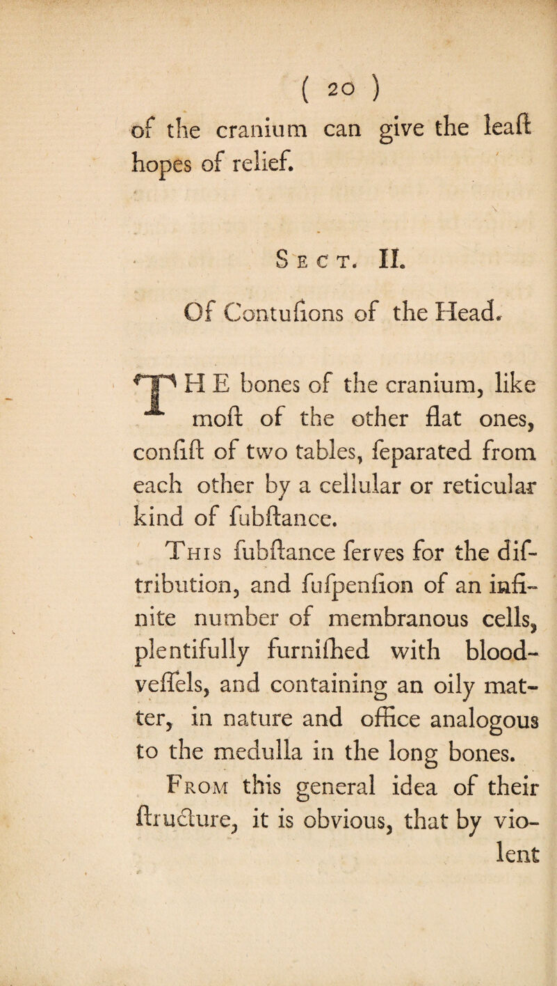 of the cranium can give the lean: hopes of relief. \ Sect. II. Of Contufions of the Head. HP H E bones of the cranium, like moft of the other flat ones, confift of two tables, leparated from each other by a cellular or reticular kind of fubftance. This fubftance ferves for the dis¬ tribution, and fufpenfion of an infi¬ nite number of membranous cells, plentifully furnilhed with blood- veffels, and containing an oily mat¬ ter, in nature and office analogous to the medulla in the long bones. From this general idea of their ftruclure, it is obvious, that by vio¬ lent
