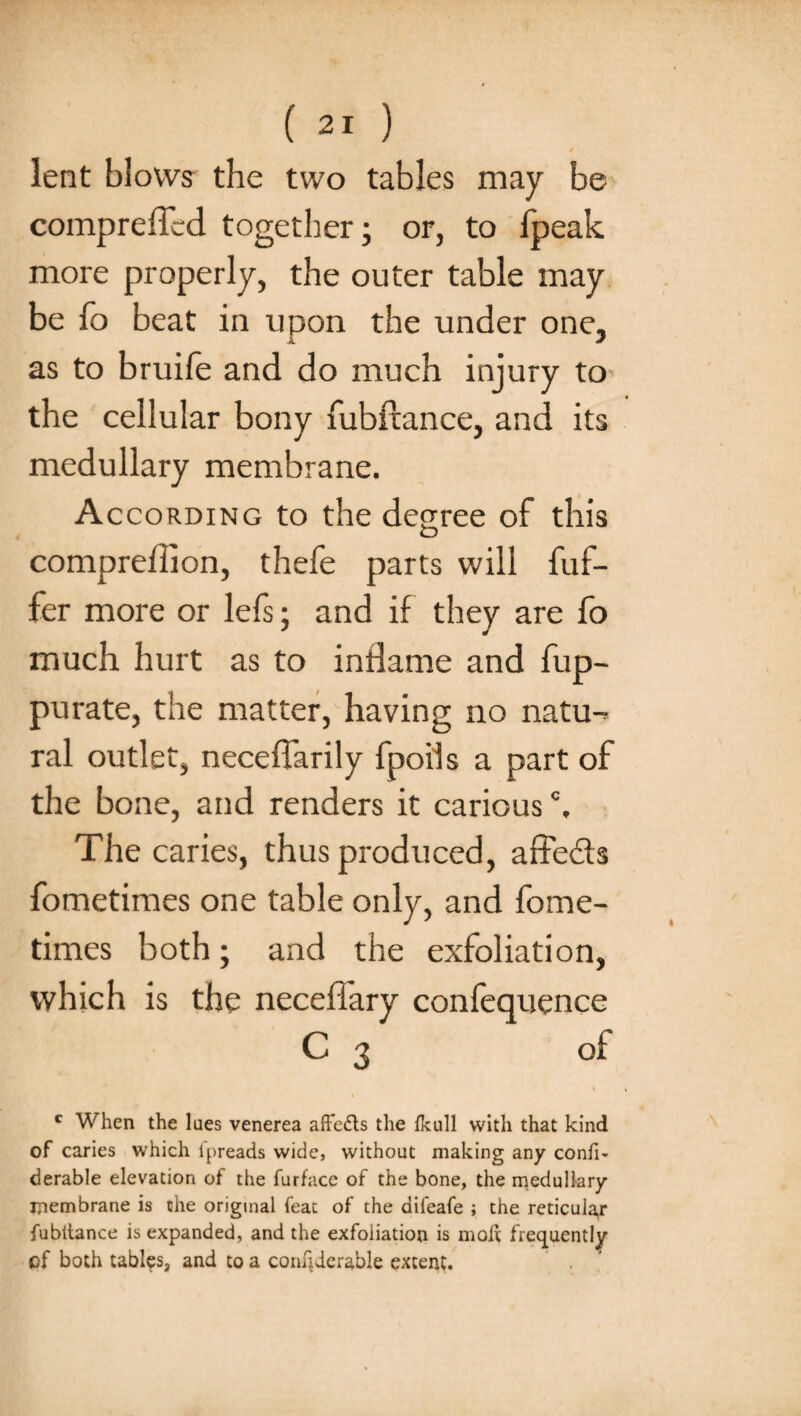 » ' lent blows the two tables may be compreffed together; or, to (peak more properly, the outer table may be fo beat in upon the under one, as to bruife and do much injury to the cellular bony fubftance, and its medullary membrane. According to the decree of this compreffion, thefe parts will buf¬ fer more or lefs; and if they are fo much hurt as to inilame and fup- purate, the matter, having no natu-^ ral outlet, neceffarily fpoils a part of the bone, and renders it cariousc. The caries, thus produced, affedts fometimes one table only, and fome- times both; and the exfoliation, which is the necefiary confequence C 3 of c When the lues venerea affedts the fkull with that kind of caries which lpreads wide, without making any confi- derable elevation of the furface of the bone, the medullary membrane is the original feat of the difeafe ; the reticuia,r fubltance is expanded, and the exfoliation is molt frequently of both tables, and to a corujderable extent.